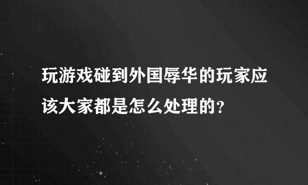 玩游戏碰到外国辱华的玩家应该大家都是怎么处理的？