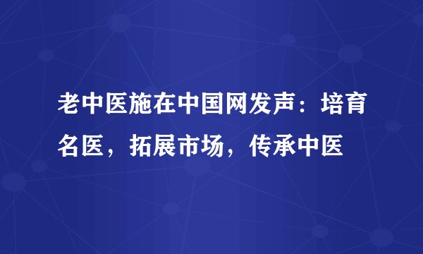 老中医施在中国网发声:培育名医,拓展市场,传承中医