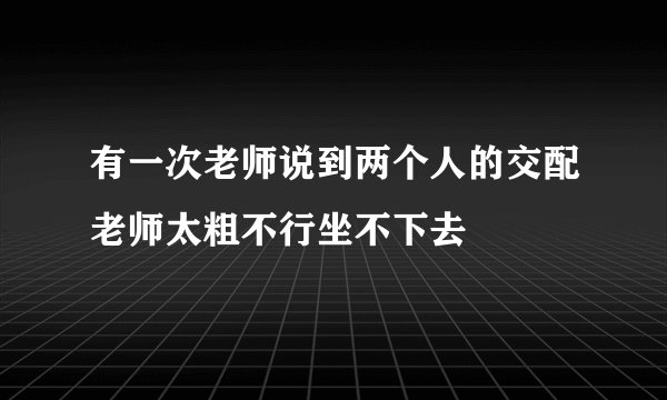 有一次老师说到两个人的交配老师太粗不行坐不下去