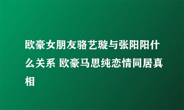 欧豪女朋友骆艺璇与张阳阳什么关系 欧豪马思纯恋情同居真相