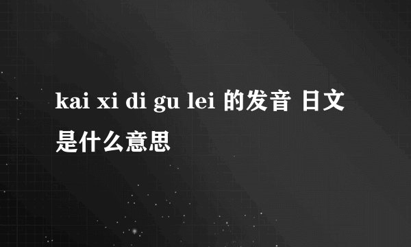 kai xi di gu lei 的发音 日文是什么意思