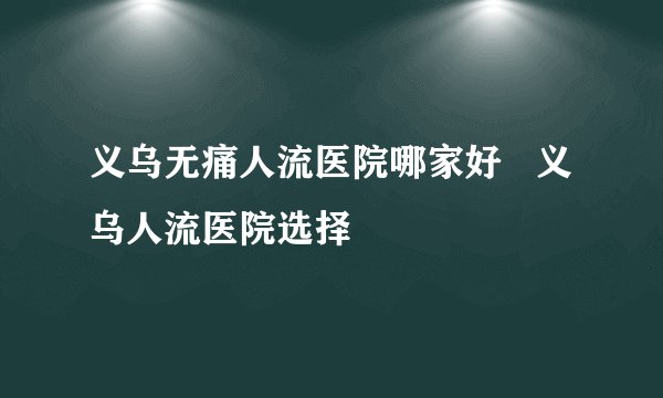 义乌无痛人流医院哪家好   义乌人流医院选择