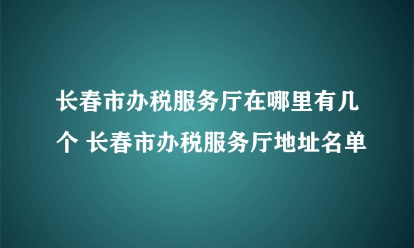 长春市办税服务厅在哪里有几个 长春市办税服务厅地址名单