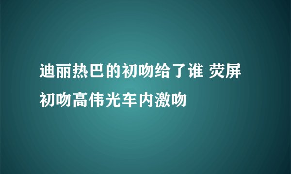 迪丽热巴的初吻给了谁 荧屏初吻高伟光车内激吻