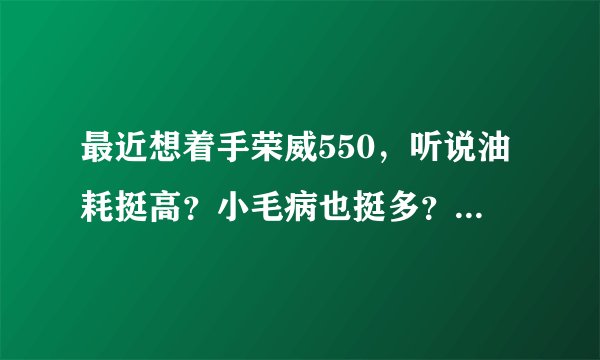 最近想着手荣威550，听说油耗挺高？小毛病也挺多？燥音也挺大？