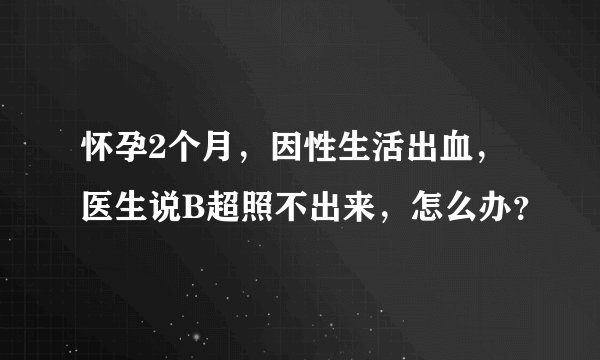 怀孕2个月，因性生活出血，医生说B超照不出来，怎么办？