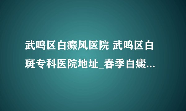 武鸣区白癜风医院 武鸣区白斑专科医院地址_春季白癜风为什么发病率高