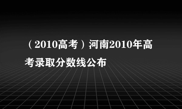 （2010高考）河南2010年高考录取分数线公布