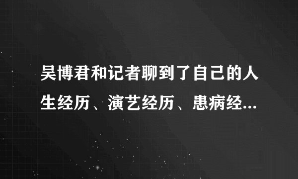 吴博君和记者聊到了自己的人生经历、演艺经历、患病经历,也聊到了生死- 飞外网