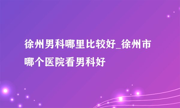 徐州男科哪里比较好_徐州市哪个医院看男科好