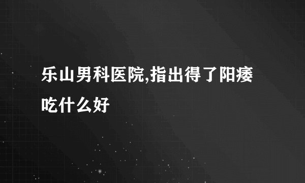 乐山男科医院,指出得了阳痿吃什么好