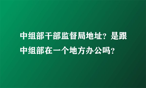 中组部干部监督局地址？是跟中组部在一个地方办公吗？