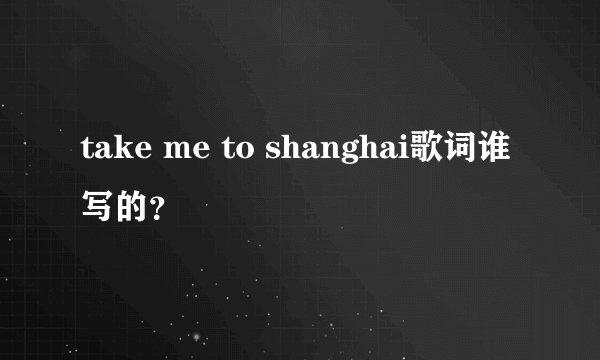 take me to shanghai歌词谁写的？