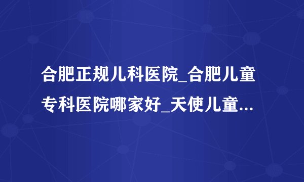 合肥正规儿科医院_合肥儿童专科医院哪家好_天使儿童医院在线咨询