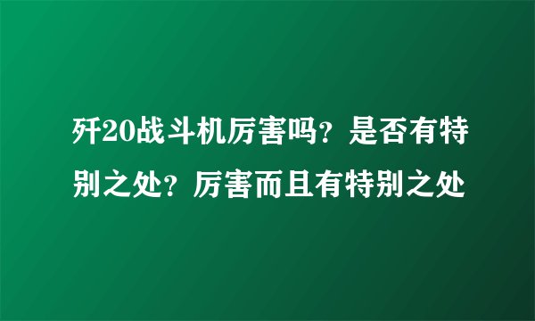 歼20战斗机厉害吗？是否有特别之处？厉害而且有特别之处