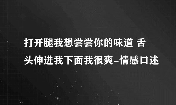 打开腿我想尝尝你的味道 舌头伸进我下面我很爽-情感口述