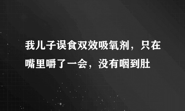 我儿子误食双效吸氧剂,只在嘴里嚼了一会,没有咽到肚