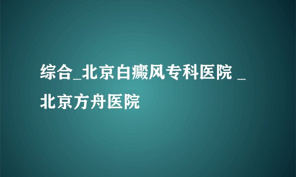 综合_北京白癜风专科医院 _北京方舟医院