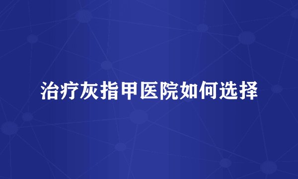 治疗灰指甲医院如何选择