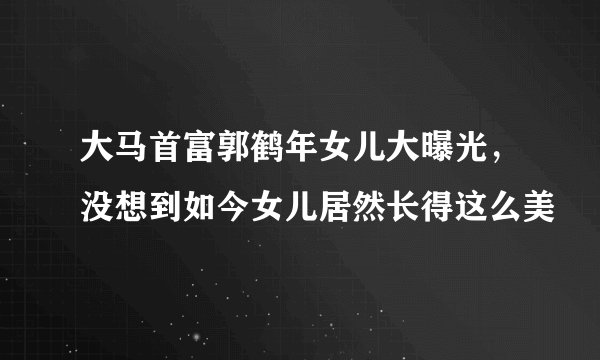 大马首富郭鹤年女儿大曝光,没想到如今女儿居然长得这么美