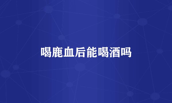 喝鹿血后能喝酒吗
