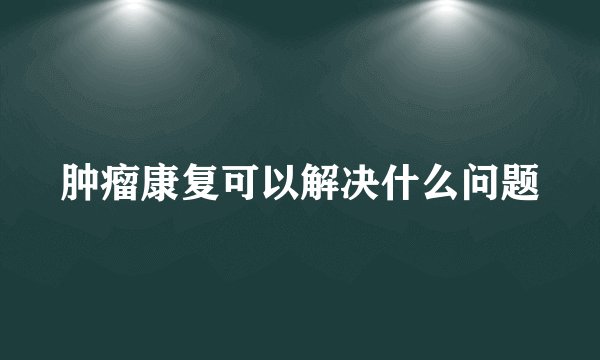 肿瘤康复可以解决什么问题