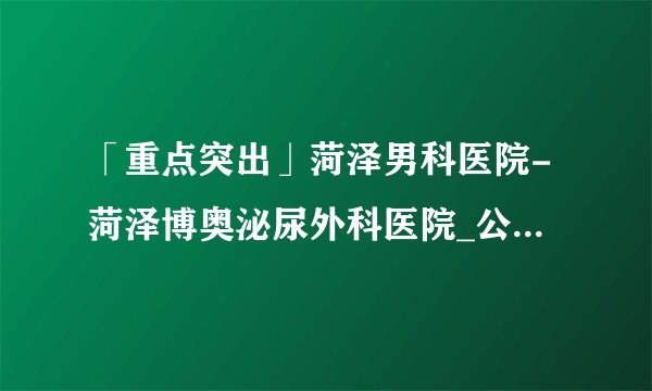 「重点突出」菏泽男科医院-菏泽博奥泌尿外科医院_公认好口碑！