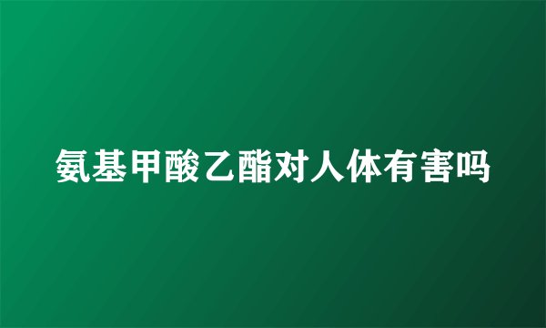 氨基甲酸乙酯对人体有害吗
