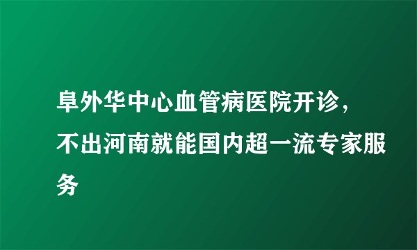 阜外华中心血管病医院开诊，不出河南就能国内超一流专家服务