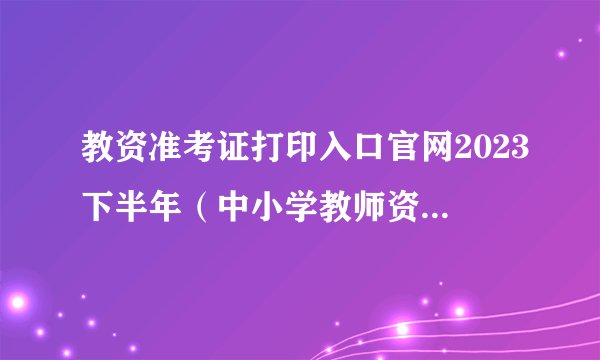 教资准考证打印入口官网2023下半年（中小学教师资格考试网）