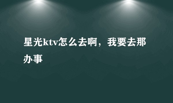 星光ktv怎么去啊，我要去那办事