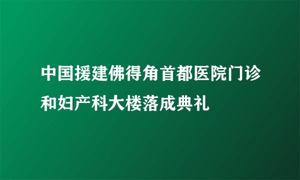 中国援建佛得角首都医院门诊和妇产科大楼落成典礼