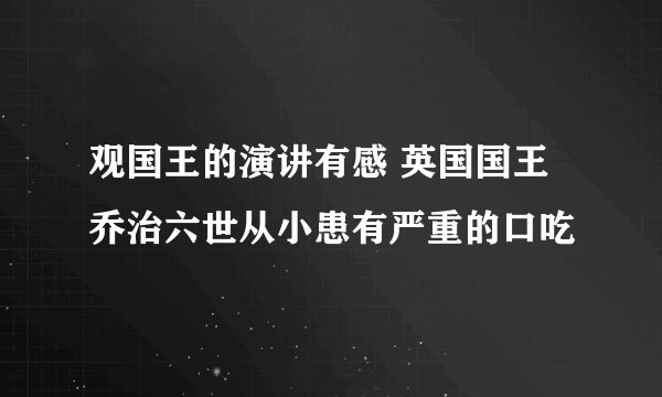 观国王的演讲有感 英国国王乔治六世从小患有严重的口吃