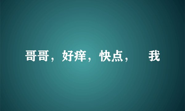 哥哥，好痒，快点，肏我