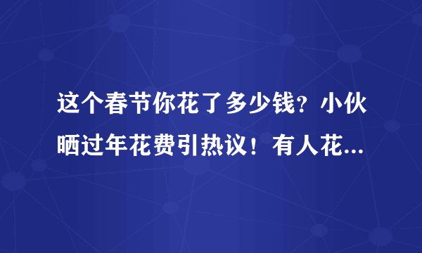 这个春节你花了多少钱？小伙晒过年花费引热议！有人花了一年积蓄…