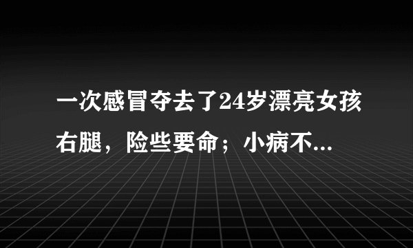 一次感冒夺去了24岁漂亮女孩右腿，险些要命；小病不治大病来如