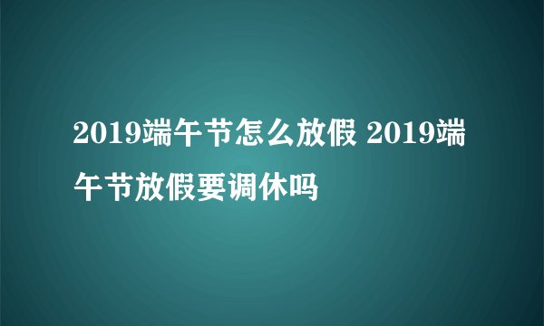 2019端午节怎么放假 2019端午节放假要调休吗