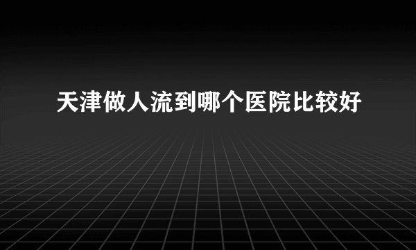 天津做人流到哪个医院比较好