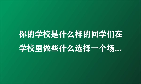 你的学校是什么样的同学们在学校里做些什么选择一个场景写下来尝你的学校积累的？