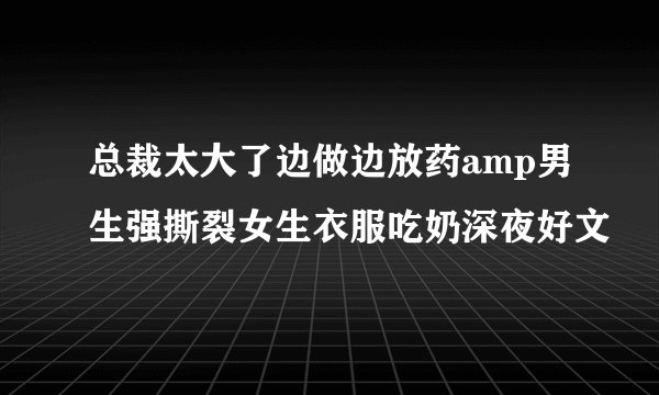 总裁太大了边做边放药amp男生强撕裂女生衣服吃奶深夜好文