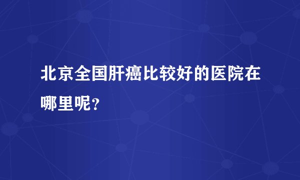 北京全国肝癌比较好的医院在哪里呢？