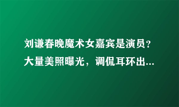 刘谦春晚魔术女嘉宾是演员？大量美照曝光，调侃耳环出道人没火