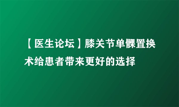 【医生论坛】膝关节单髁置换术给患者带来更好的选择