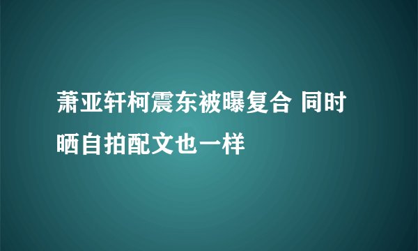 萧亚轩柯震东被曝复合 同时晒自拍配文也一样