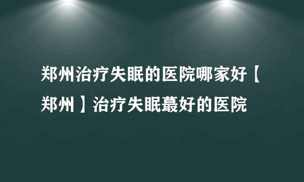 郑州治疗失眠的医院哪家好【郑州】治疗失眠蕞好的医院