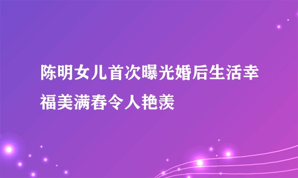 陈明女儿首次曝光婚后生活幸福美满舂令人艳羡