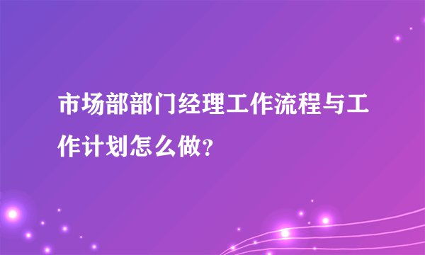 市场部部门经理工作流程与工作计划怎么做？