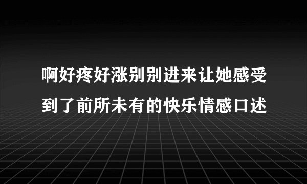 啊好疼好涨别别进来让她感受到了前所未有的快乐情感口述