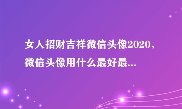 女人招财吉祥微信头像2020，微信头像用什么最好最吉利2021