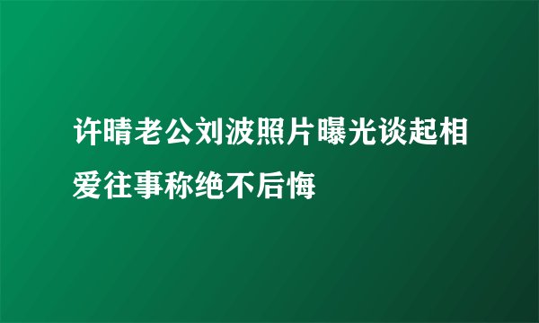 许晴老公刘波照片曝光谈起相爱往事称绝不后悔
